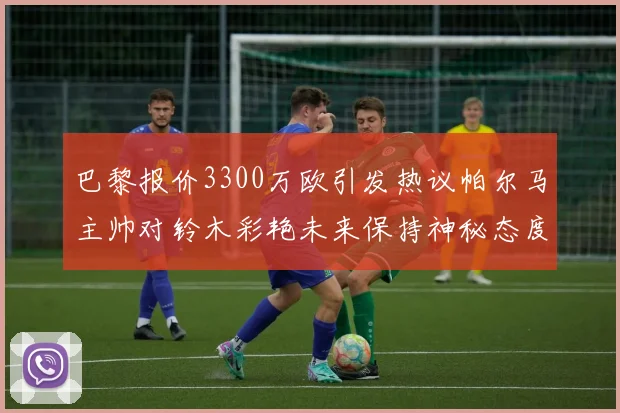 巴黎报价3300万欧引发热议帕尔马主帅对铃木彩艳未来保持神秘态度
