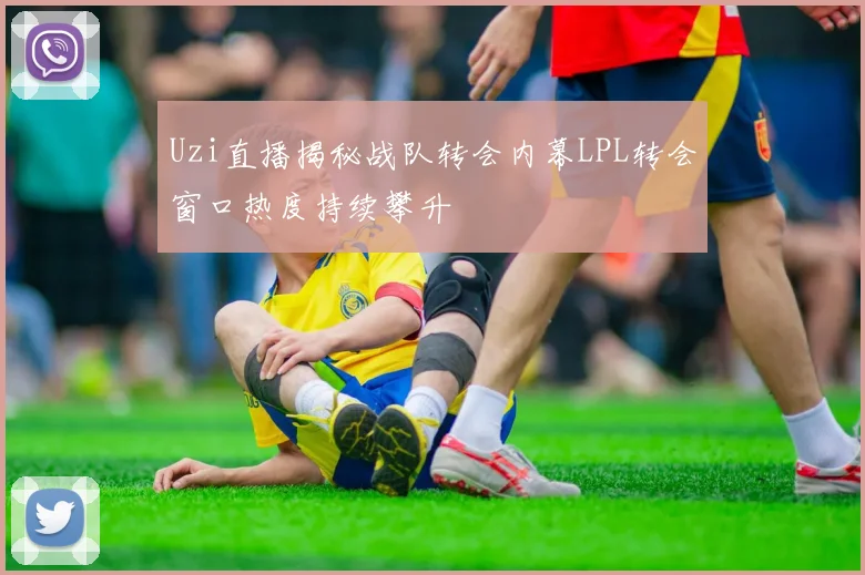 Uzi直播揭秘战队转会内幕LPL转会窗口热度持续攀升
