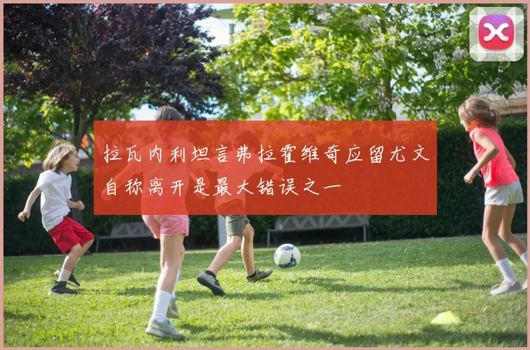 拉瓦内利坦言弗拉霍维奇应留尤文自称离开是最大错误之一