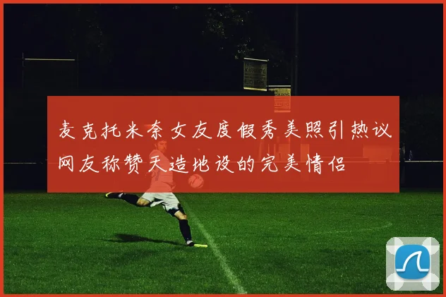 麦克托米奈女友度假秀美照引热议网友称赞天造地设的完美情侣