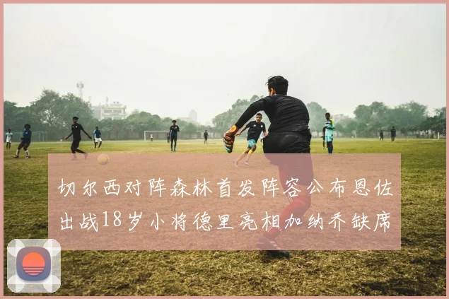 切尔西对阵森林首发阵容公布恩佐出战18岁小将德里亮相加纳乔缺席