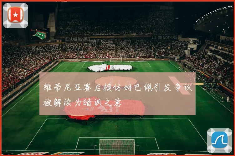 维蒂尼亚赛后模仿姆巴佩引发争议被解读为暗讽之意