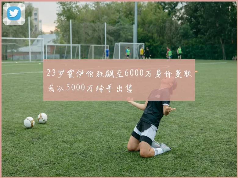 23岁霍伊伦狂飙至6000万身价曼联或以5000万转手出售