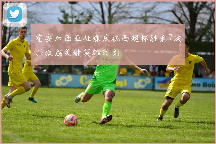 霍安加西亚社媒庆祝西超杯胜利7次扑救成关键英雄时刻