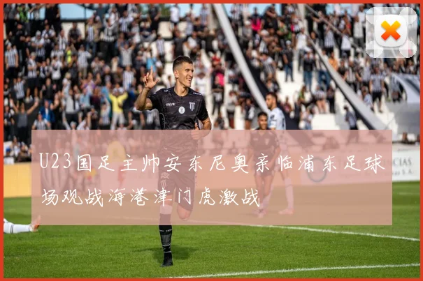 U23国足主帅安东尼奥亲临浦东足球场观战海港津门虎激战