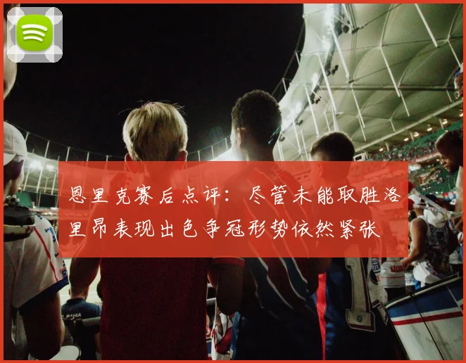 恩里克赛后点评：尽管未能取胜洛里昂表现出色争冠形势依然紧张
