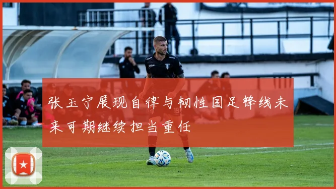 张玉宁展现自律与韧性国足锋线未来可期继续担当重任