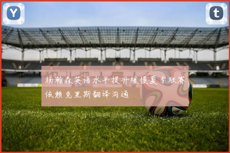 杨瀚森英语水平提升缓慢夏季联赛依赖克里斯翻译沟通