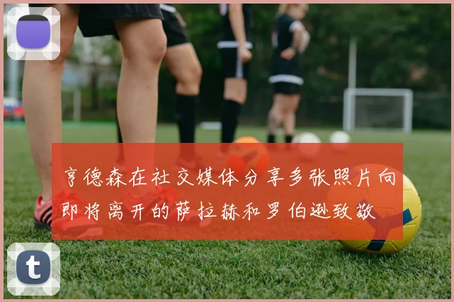 亨德森在社交媒体分享多张照片向即将离开的萨拉赫和罗伯逊致敬