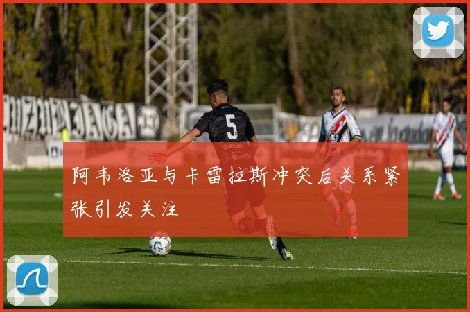 阿韦洛亚与卡雷拉斯冲突后关系紧张引发关注