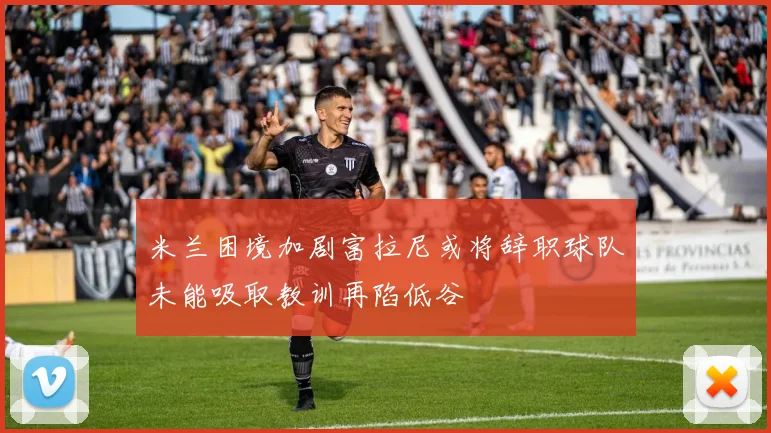米兰困境加剧富拉尼或将辞职球队未能吸取教训再陷低谷