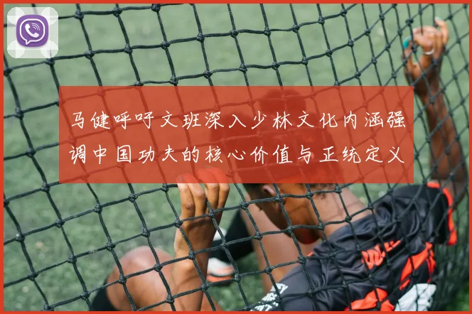 马健呼吁文班深入少林文化内涵强调中国功夫的核心价值与正统定义