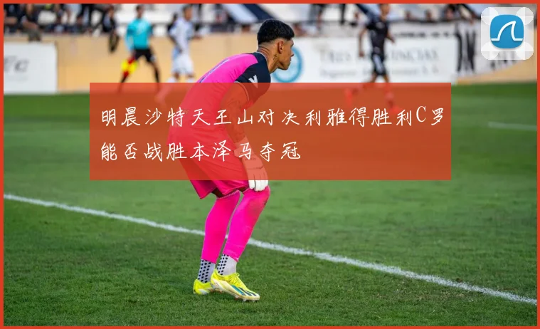 明晨沙特天王山对决利雅得胜利C罗能否战胜本泽马夺冠