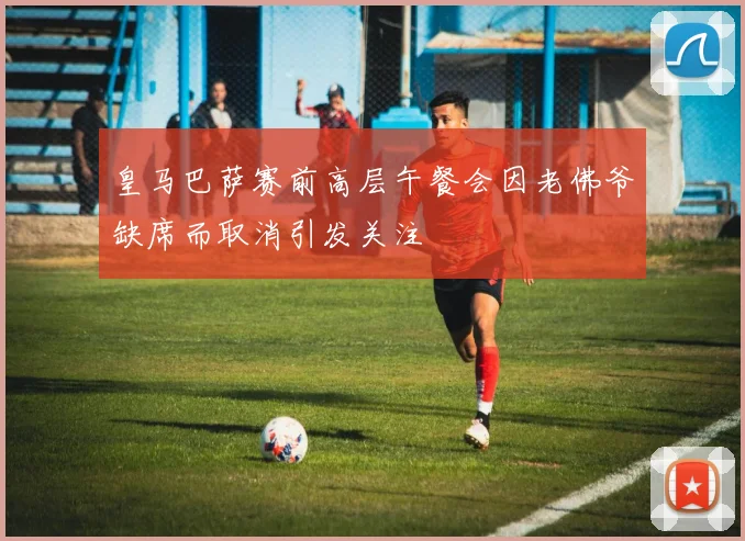 皇马巴萨赛前高层午餐会因老佛爷缺席而取消引发关注