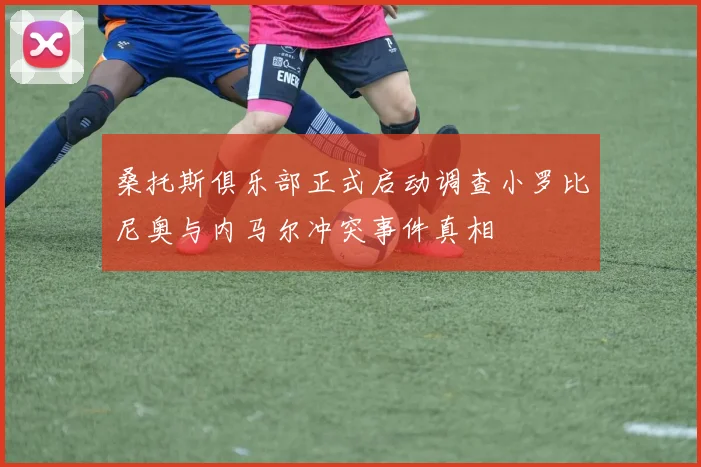 桑托斯俱乐部正式启动调查小罗比尼奥与内马尔冲突事件真相