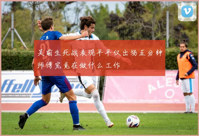 吴前生死战表现平平仅出场五分钟师傅究竟在做什么工作