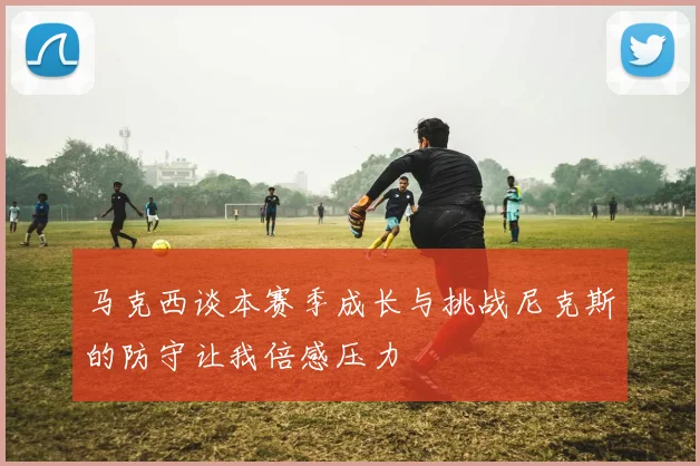 马克西谈本赛季成长与挑战尼克斯的防守让我倍感压力