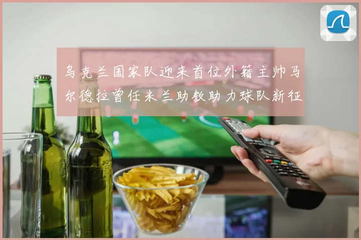 乌克兰国家队迎来首位外籍主帅马尔德拉曾任米兰助教助力球队新征程