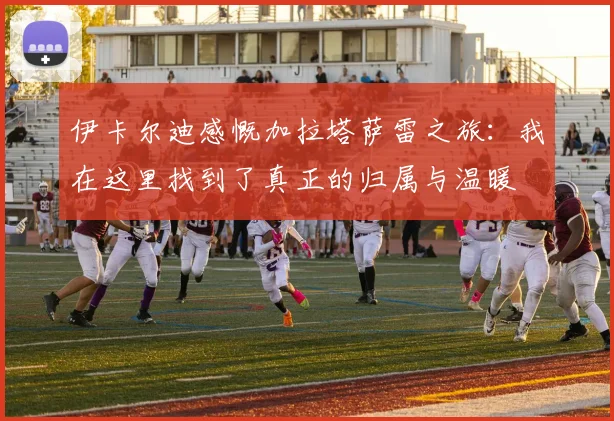 伊卡尔迪感慨加拉塔萨雷之旅：我在这里找到了真正的归属与温暖
