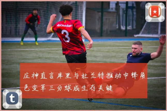 庄神直言库里与杜兰特推动中锋角色变革三分球成生存关键