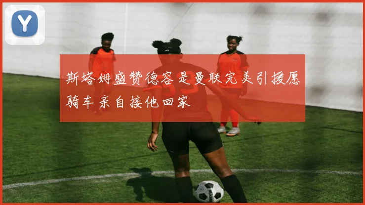 斯塔姆盛赞德容是曼联完美引援愿骑车亲自接他回家