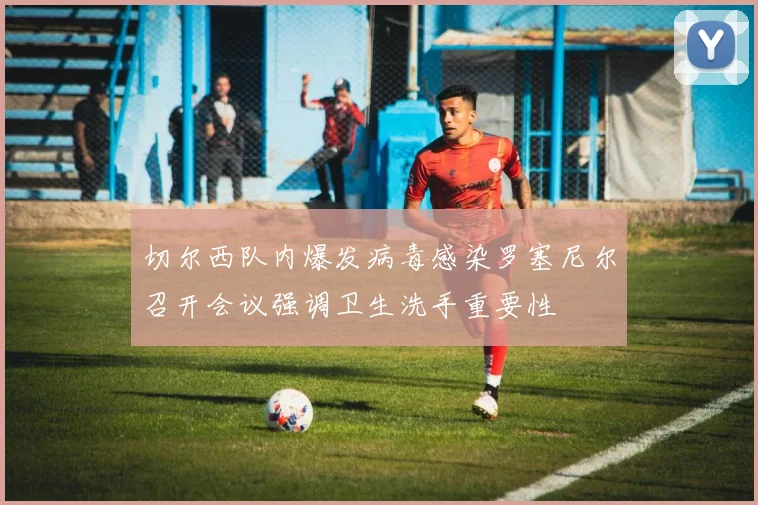 切尔西队内爆发病毒感染罗塞尼尔召开会议强调卫生洗手重要性