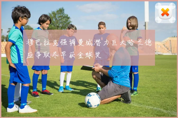 穆巴拉克强调曼城潜力巨大哈兰德应争取尽早获金球奖