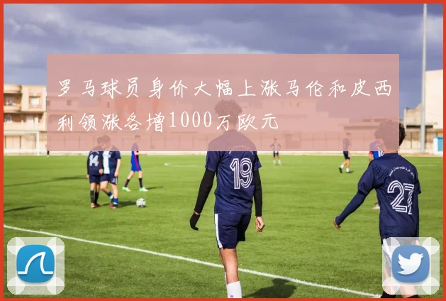 罗马球员身价大幅上涨马伦和皮西利领涨各增1000万欧元