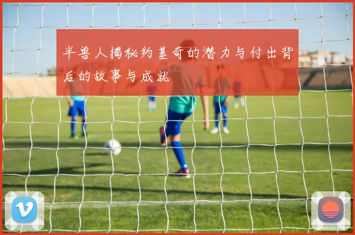 半兽人揭秘约基奇的潜力与付出背后的故事与成就