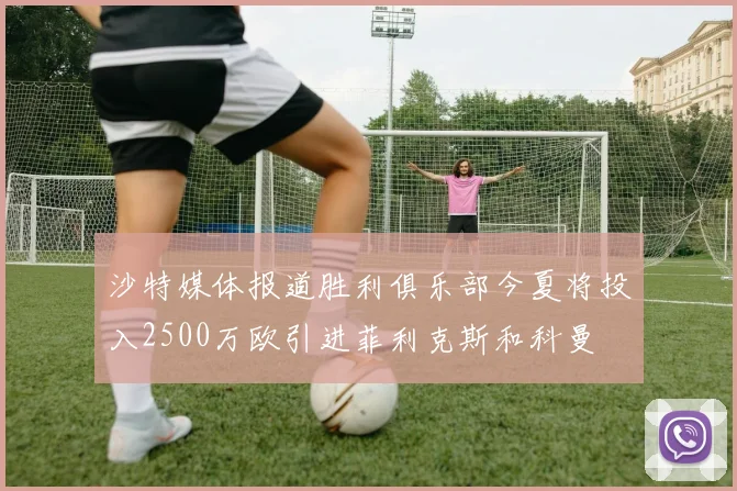 沙特媒体报道胜利俱乐部今夏将投入2500万欧引进菲利克斯和科曼
